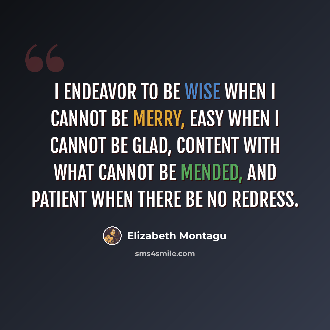 “I endeavor to be wise when I cannot be merry, easy when I cannot be glad, content with what cannot be mended, and patient when there be no redress.” quote by Elizabeth Montagu