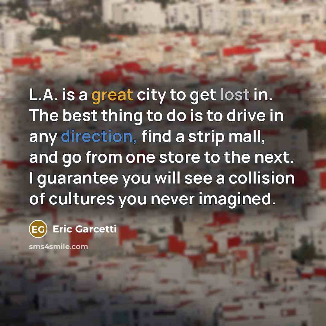 “L.A. is a great city to get lost in. The best thing to do is to drive in any direction, find a strip mall, and go from one store to the next. I guarantee you will see a collision of cultures you never imagined.” quote by Eric Garcetti