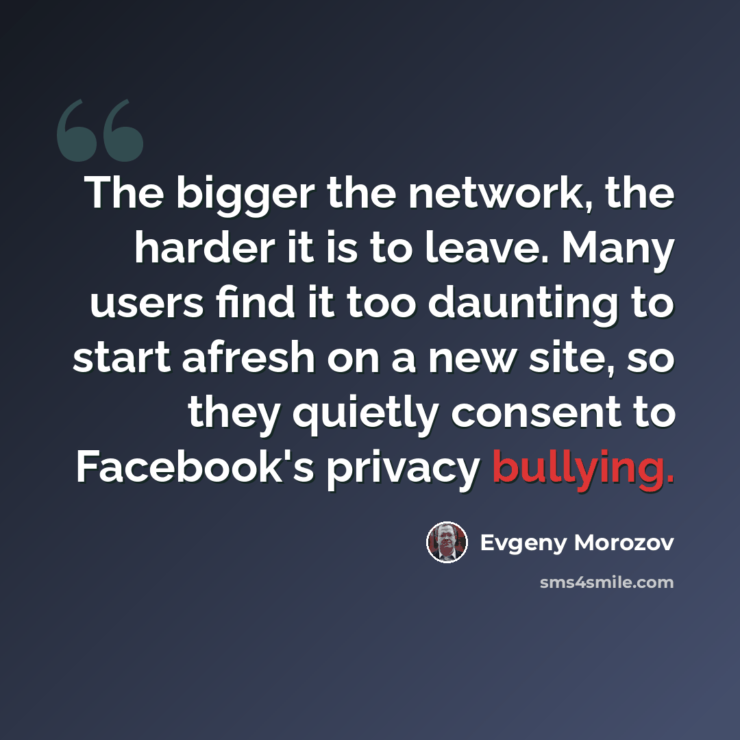 “The bigger the network, the harder it is to leave. Many users find it too daunting to start afresh on a new site, so they quietly consent to Facebook's privacy bullying.” quote by Evgeny Morozov