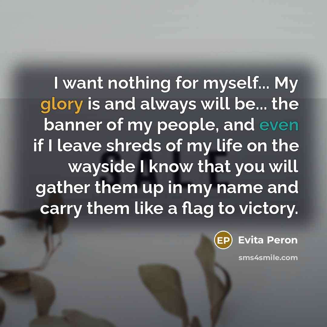“I want nothing for myself... My glory is and always will be... the banner of my people, and even if I leave shreds of my life on the wayside I know that you will gather them up in my name and carry them like a flag to victory.” quote by Evita Peron