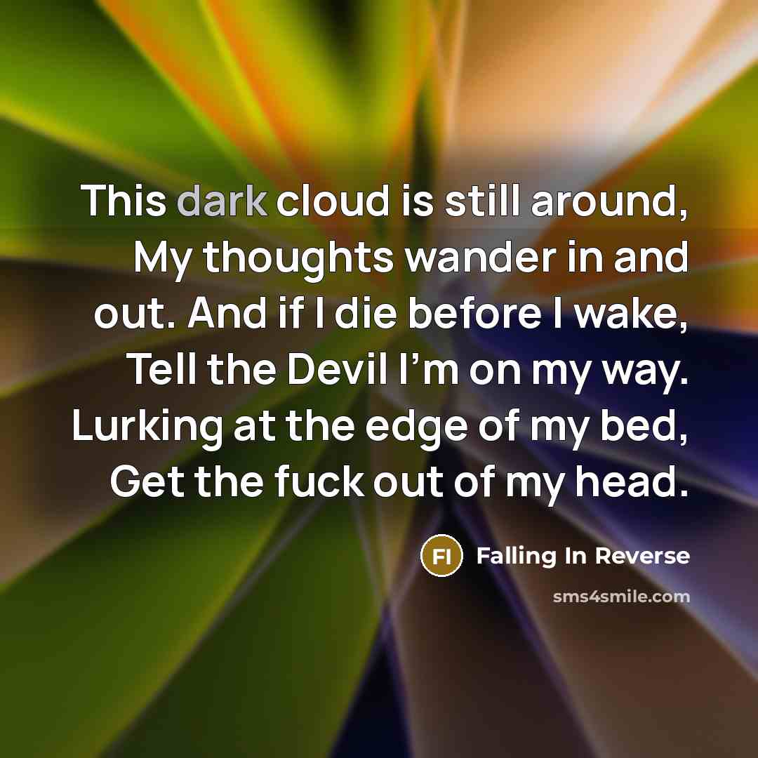 “This dark cloud is still around, My thoughts wander in and out. And if I die before I wake, Tell the Devil I'm on my way. Lurking at the edge of my bed, Get the fuck out of my head.” quote by Falling In Reverse