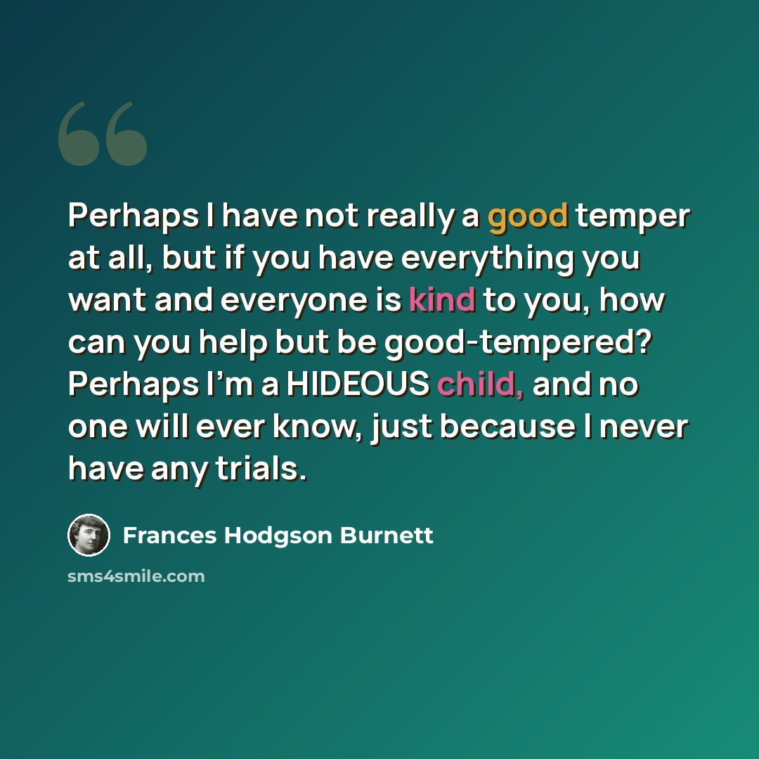 “Perhaps I have not really a good temper at all, but if you have everything you want and everyone is kind to you, how can you help but be good-tempered? Perhaps I'm a HIDEOUS child, and no one will ever know, just because I never have any trials.” quote by Frances Hodgson Burnett