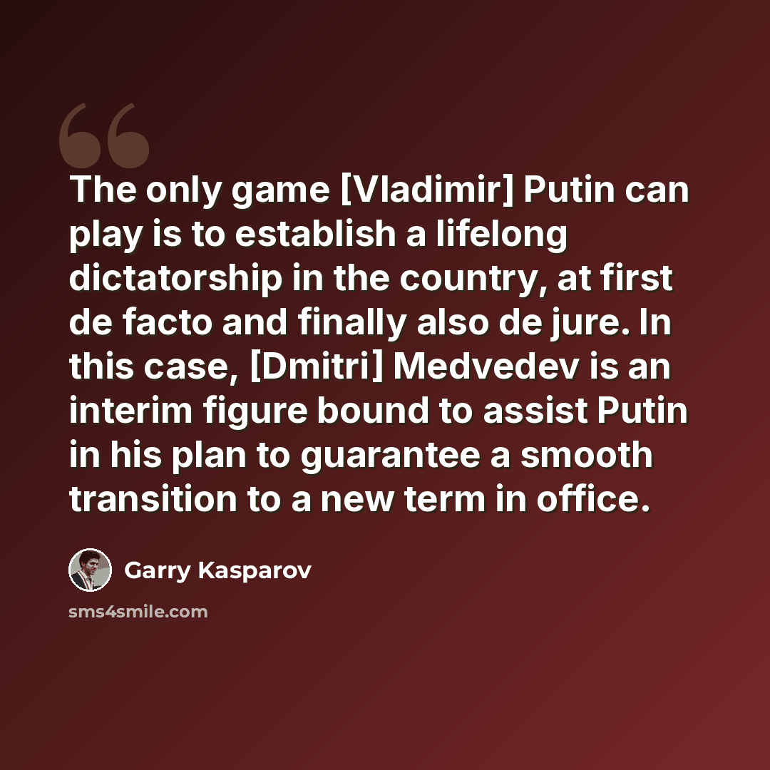 “The only game [Vladimir] Putin can play is to establish a lifelong dictatorship in the country, at first de facto and finally also de jure. In this case, [Dmitri] Medvedev is an interim figure bound to assist Putin in his plan to guarantee a smooth transition to a new term in office.” quote by Garry Kasparov