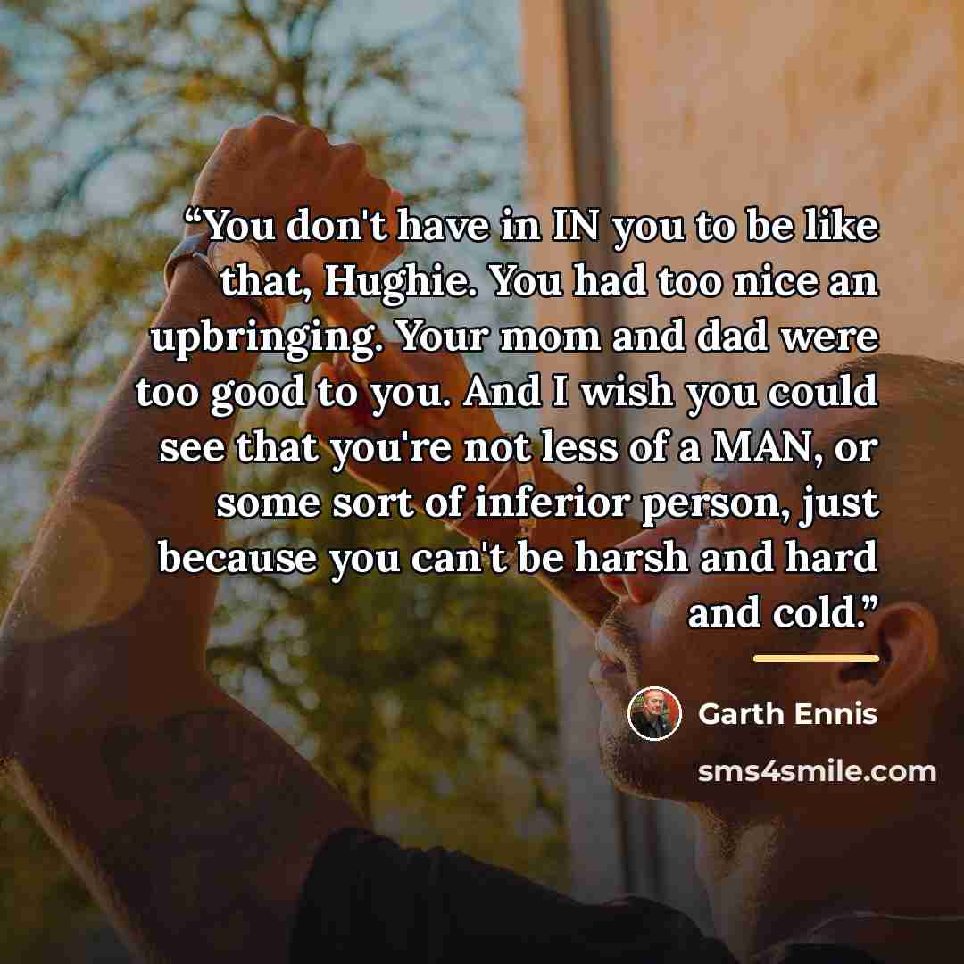 “You don't have in IN you to be like that, Hughie. You had too nice an upbringing. Your mom and dad were too good to you. And I wish you could see that you're not less of a MAN, or some sort of inferior person, just because you can't be harsh and hard and cold.” quote by Garth Ennis