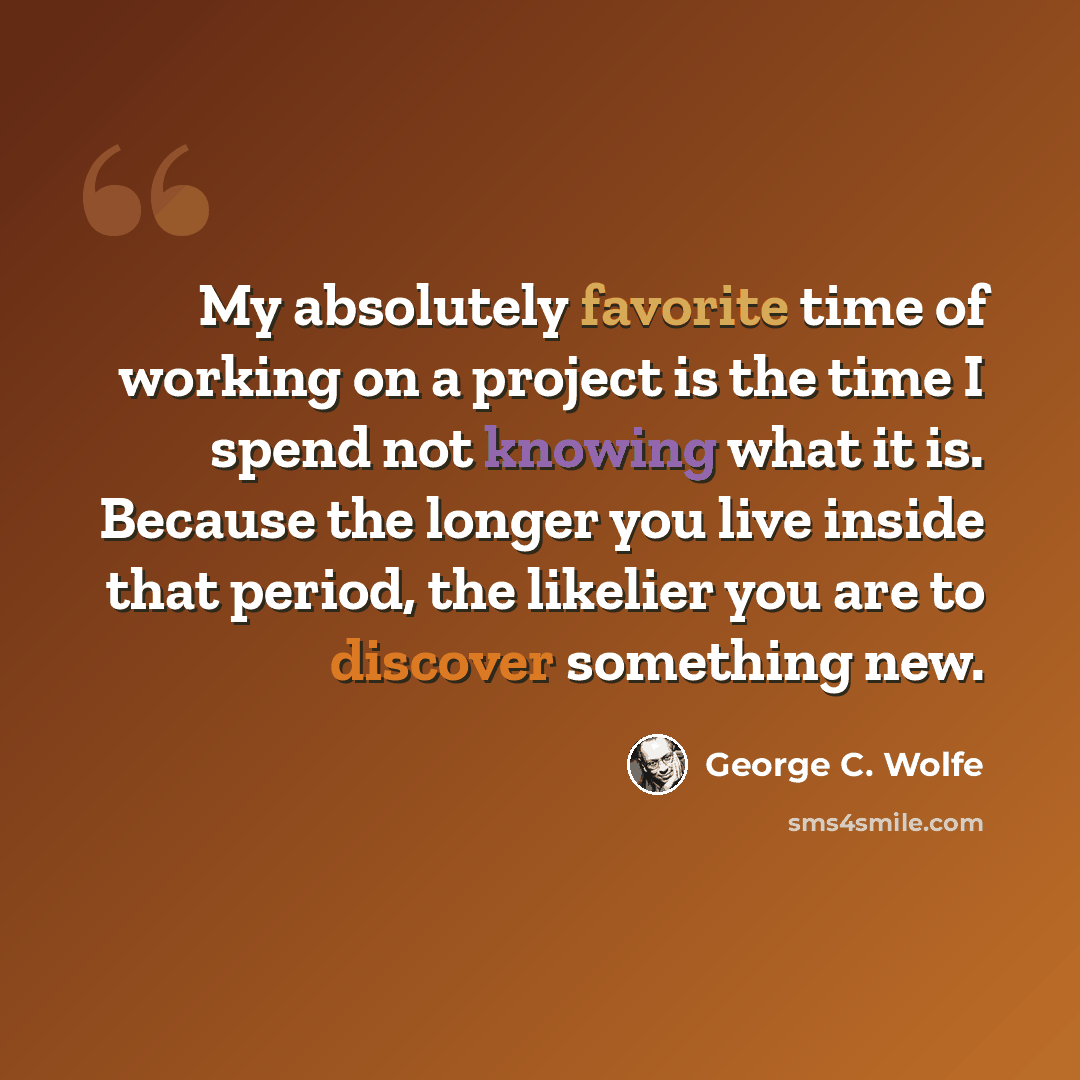 “My absolutely favorite time of working on a project is the time I spend not knowing what it is. Because the longer you live inside that period, the likelier you are to discover something new.” quote by George C. Wolfe