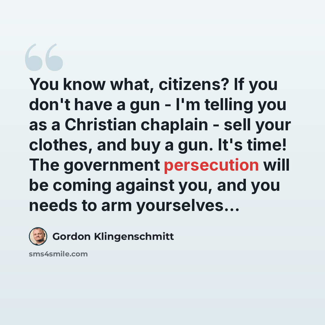 “You know what, citizens? If you don't have a gun - I'm telling you as a Christian chaplain - sell your clothes, and buy a gun. It's time! The government persecution will be coming against you, and you needs to arm yourselves...” quote by Gordon Klingenschmitt