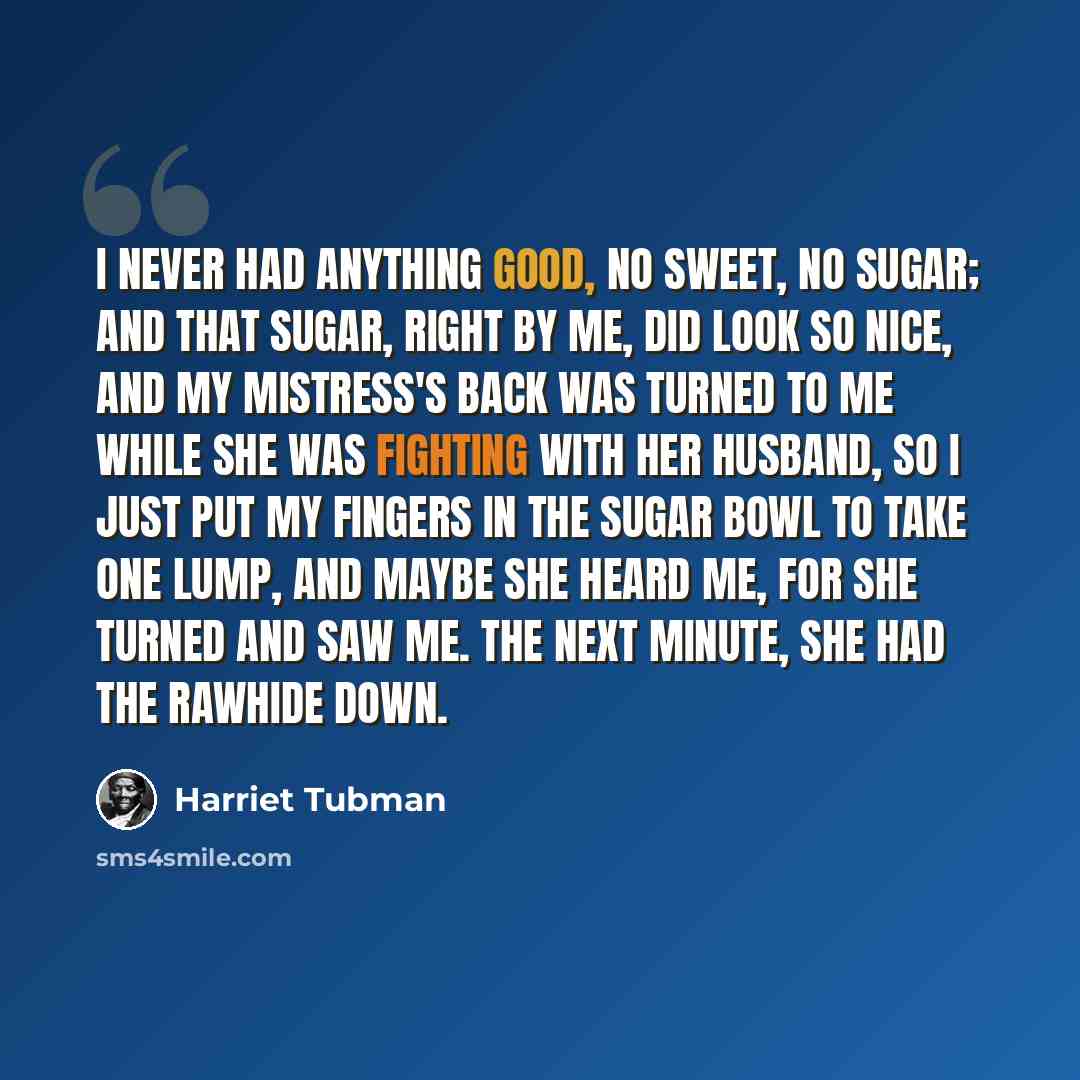 “I never had anything good, no sweet, no sugar; and that sugar, right by me, did look so nice, and my mistress's back was turned to me while she was fighting with her husband, so I just put my fingers in the sugar bowl to take one lump, and maybe she heard me, for she turned and saw me. The next…” quote by Harriet Tubman