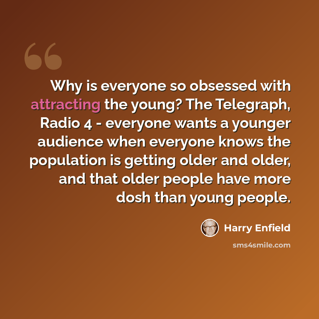 “Why is everyone so obsessed with attracting the young? The Telegraph, Radio 4 - everyone wants a younger audience when everyone knows the population is getting older and older, and that older people have more dosh than young people.” quote by Harry Enfield
