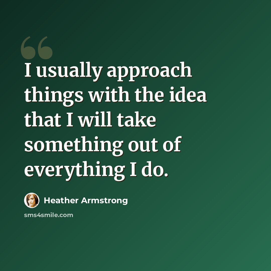 “I usually approach things with the idea that I will take something out of everything I do.” quote by Heather Armstrong
