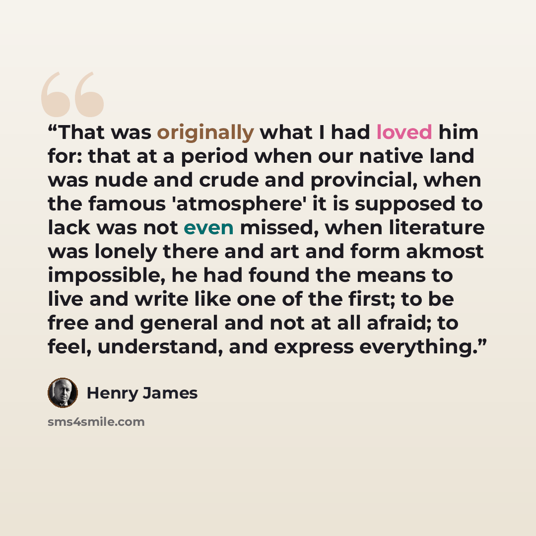 “That was originally what I had loved him for: that at a period when our native land was nude and crude and provincial, when the famous 'atmosphere' it is supposed to lack was not even missed, when literature was lonely there and art and form akmost impossible, he had found the means to live and…” quote by Henry James