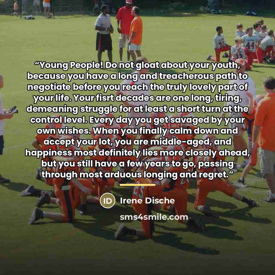 “Young People! Do not gloat about your youth, because you have a long and treacherous path to negotiate before you reach the truly lovely part of your life. Your fisrt decades are one long, tiring, demeaning struggle for at least a short turn at the control level. Every day you get savaged by your…” quote by Irene Dische