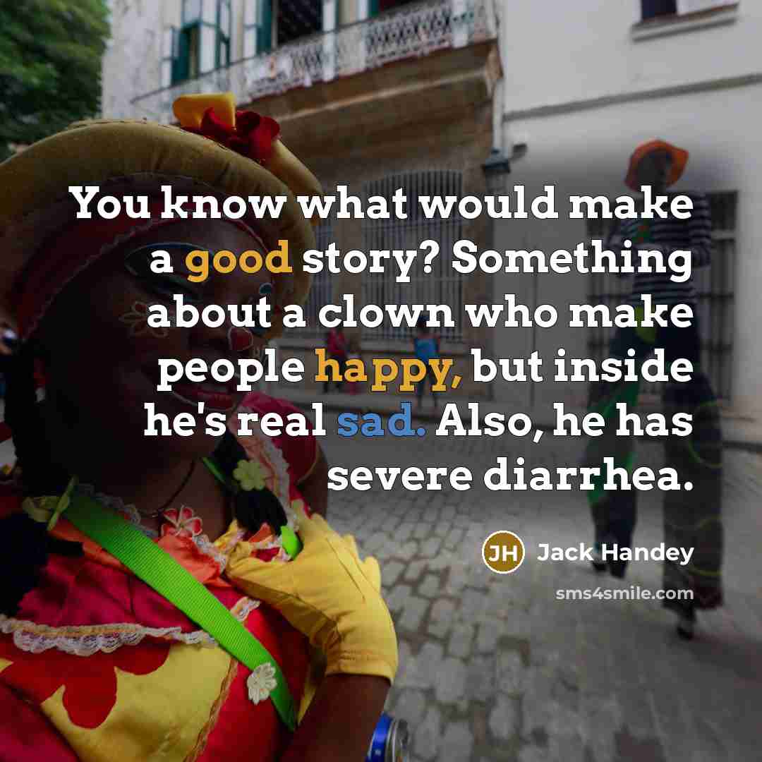 “You know what would make a good story? Something about a clown who make people happy, but inside he's real sad. Also, he has severe diarrhea.” quote by Jack Handey