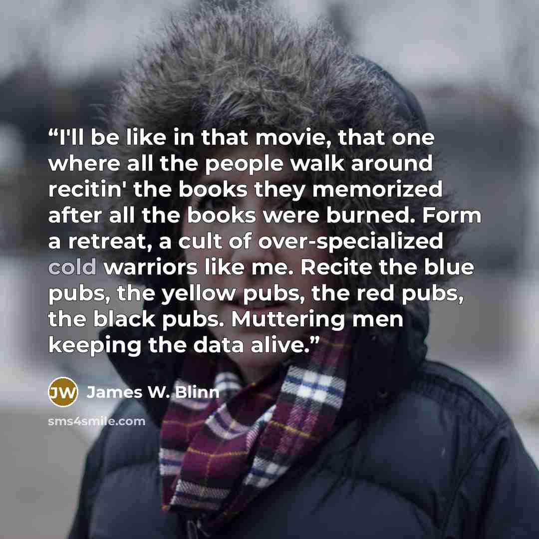 “I'll be like in that movie, that one where all the people walk around recitin' the books they memorized after all the books were burned. Form a retreat, a cult of over-specialized cold warriors like me. Recite the blue pubs, the yellow pubs, the red pubs, the black pubs. Muttering men keeping the…” quote by James W. Blinn