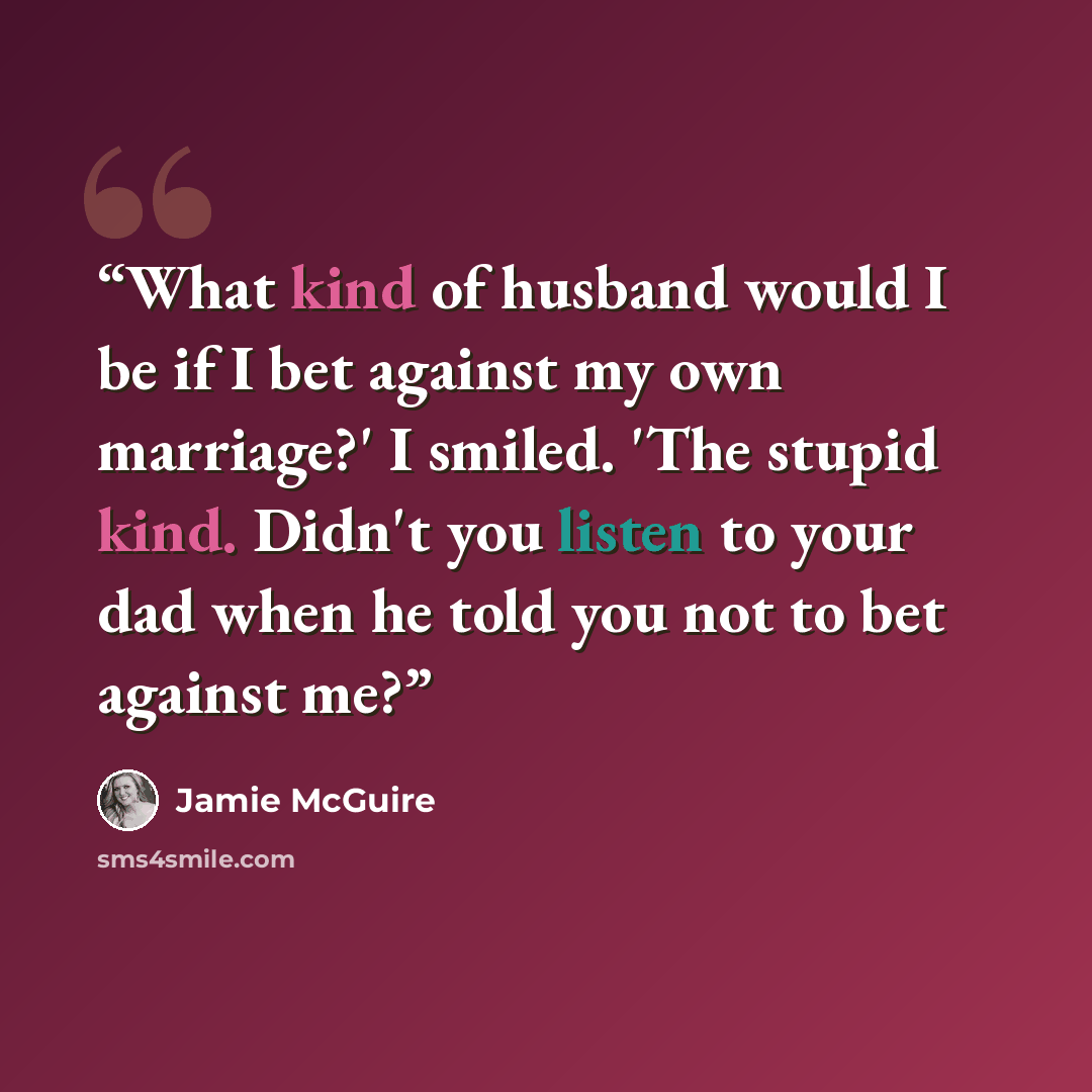 “What kind of husband would I be if I bet against my own marriage?' I smiled. 'The stupid kind. Didn't you listen to your dad when he told you not to bet against me?” quote by Jamie McGuire