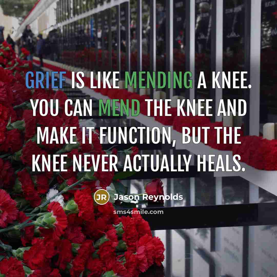 “Grief is like mending a knee. You can mend the knee and make it function, but the knee never actually heals.” quote by Jason Reynolds