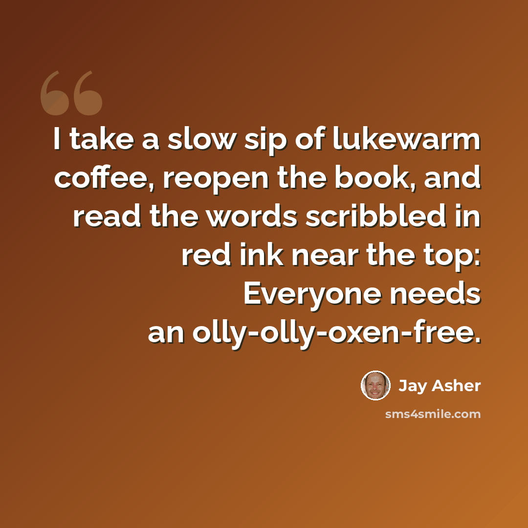 “I take a slow sip of lukewarm coffee, reopen the book, and read the words scribbled in red ink near the top: Everyone needs an olly-olly-oxen-free.” quote by Jay Asher