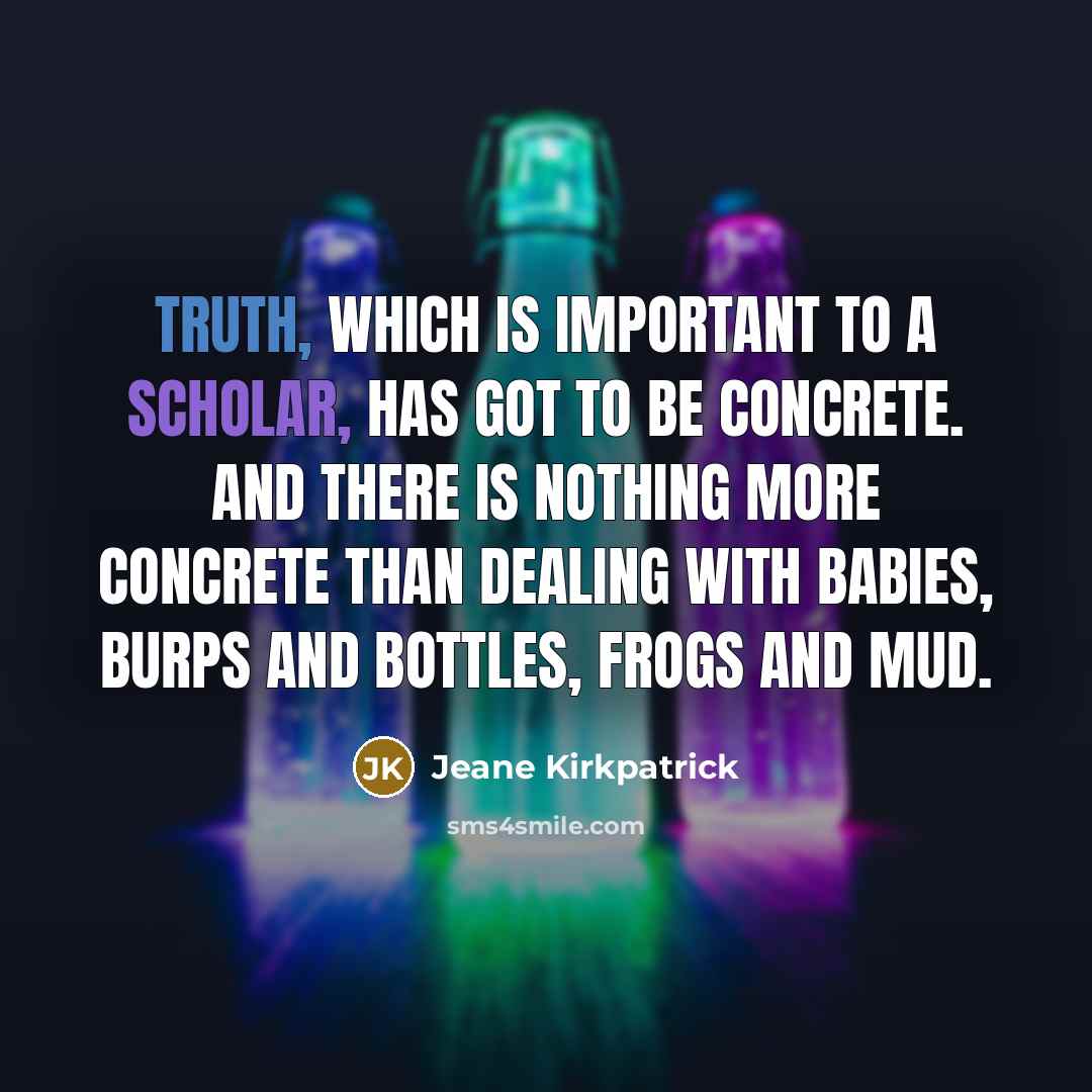 “Truth, which is important to a scholar, has got to be concrete. And there is nothing more concrete than dealing with babies, burps and bottles, frogs and mud.” quote by Jeane Kirkpatrick