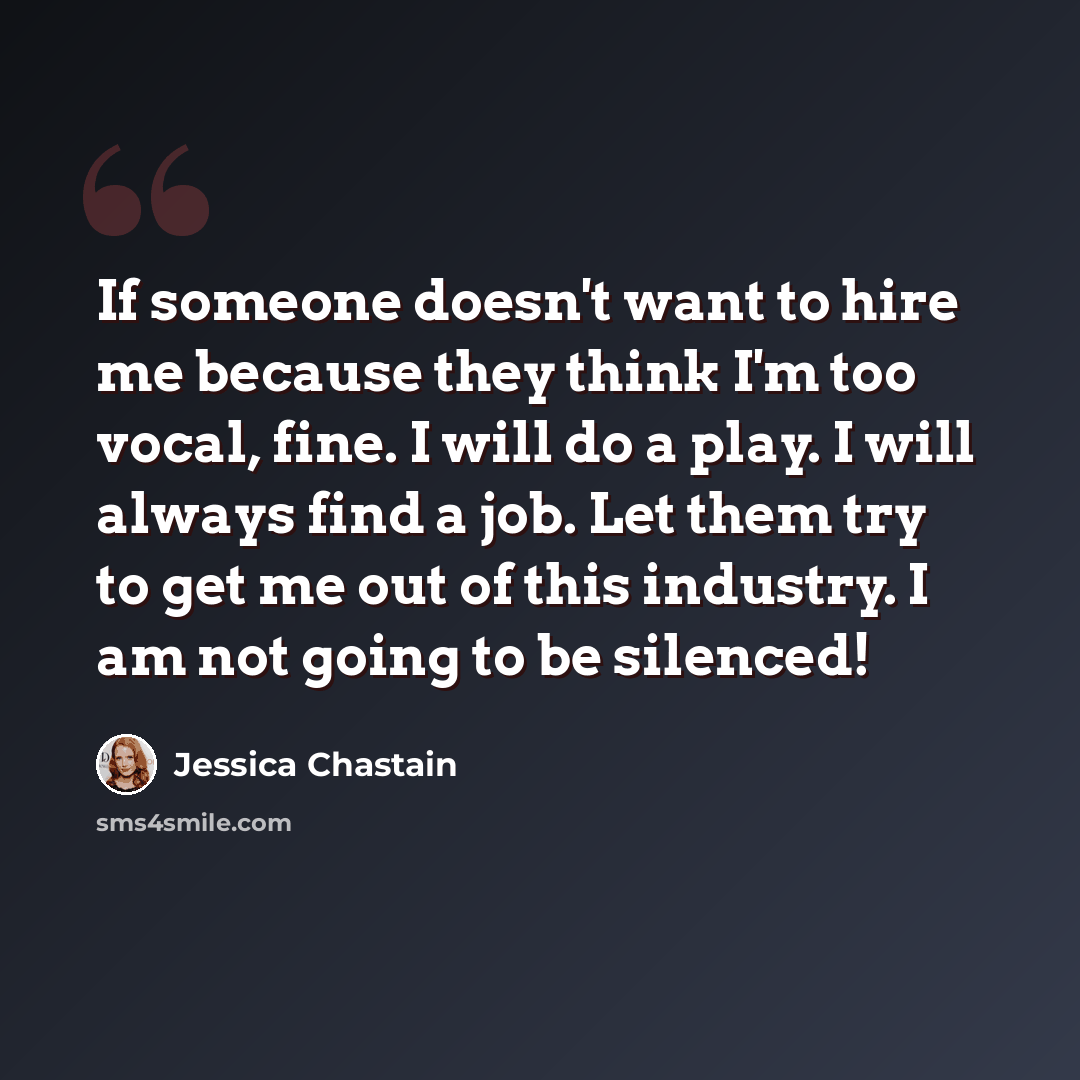 “If someone doesn't want to hire me because they think I'm too vocal, fine. I will do a play. I will always find a job. Let them try to get me out of this industry. I am not going to be silenced!” quote by Jessica Chastain