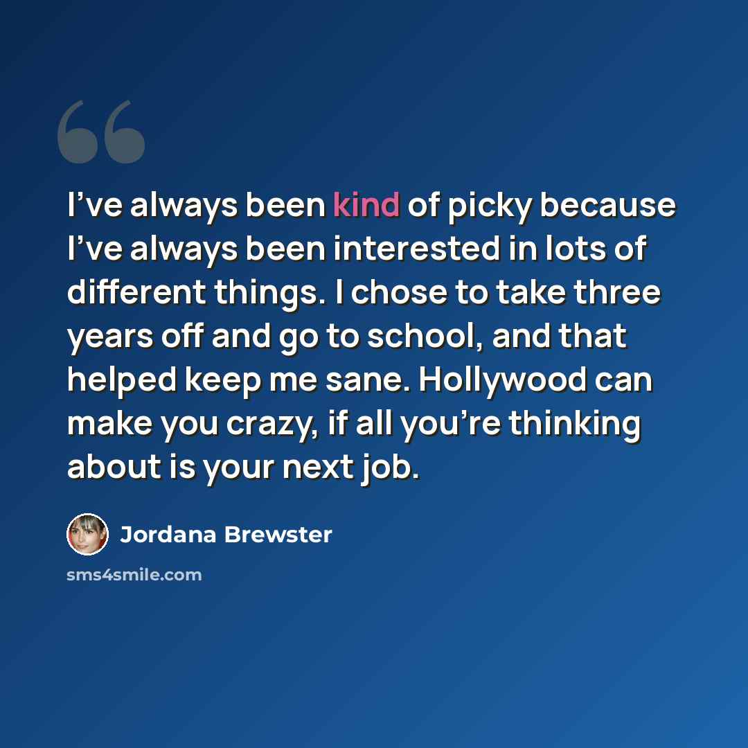 “I've always been kind of picky because I've always been interested in lots of different things. I chose to take three years off and go to school, and that helped keep me sane. Hollywood can make you crazy, if all you're thinking about is your next job.” quote by Jordana Brewster