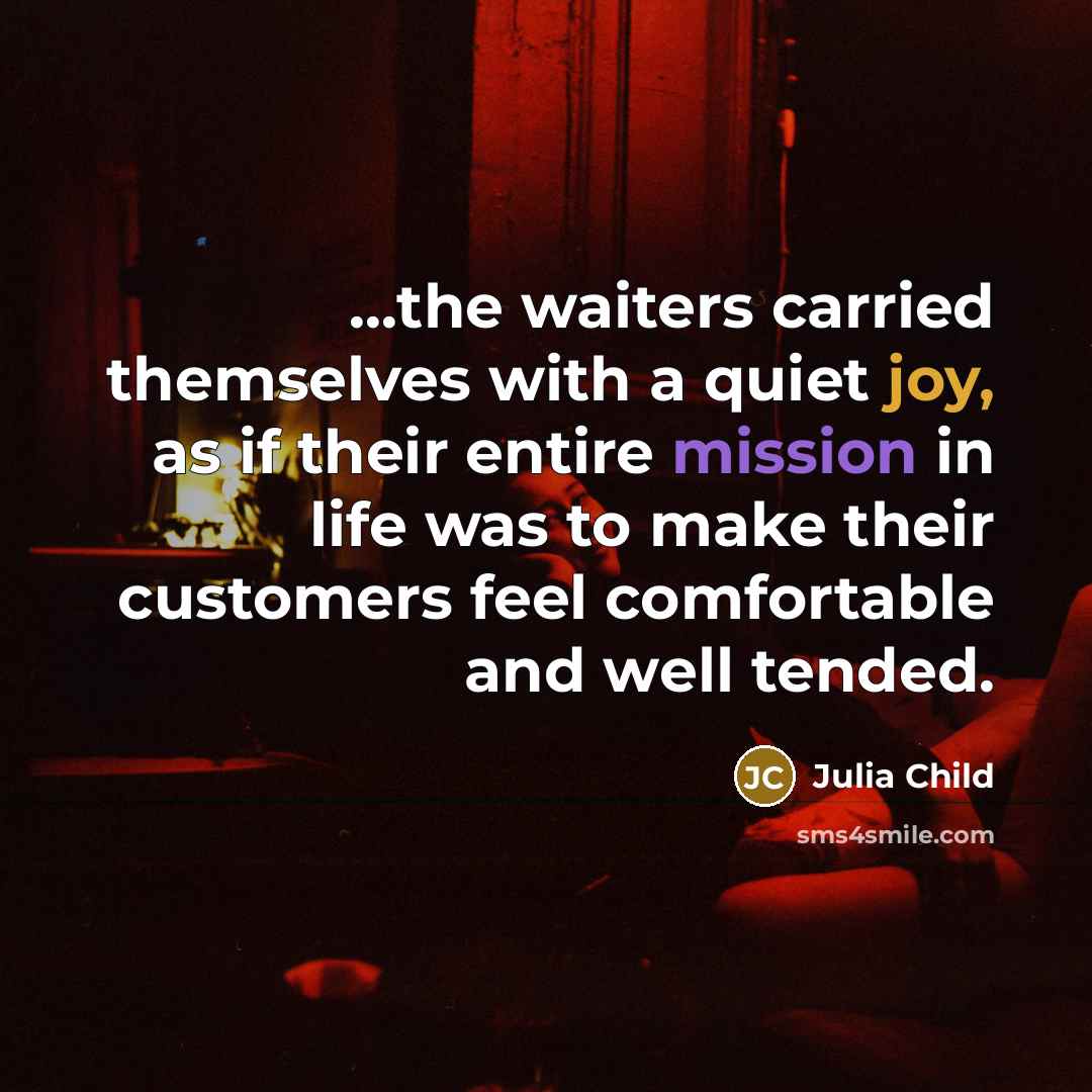 “...the waiters carried themselves with a quiet joy, as if their entire mission in life was to make their customers feel comfortable and well tended.” quote by Julia Child