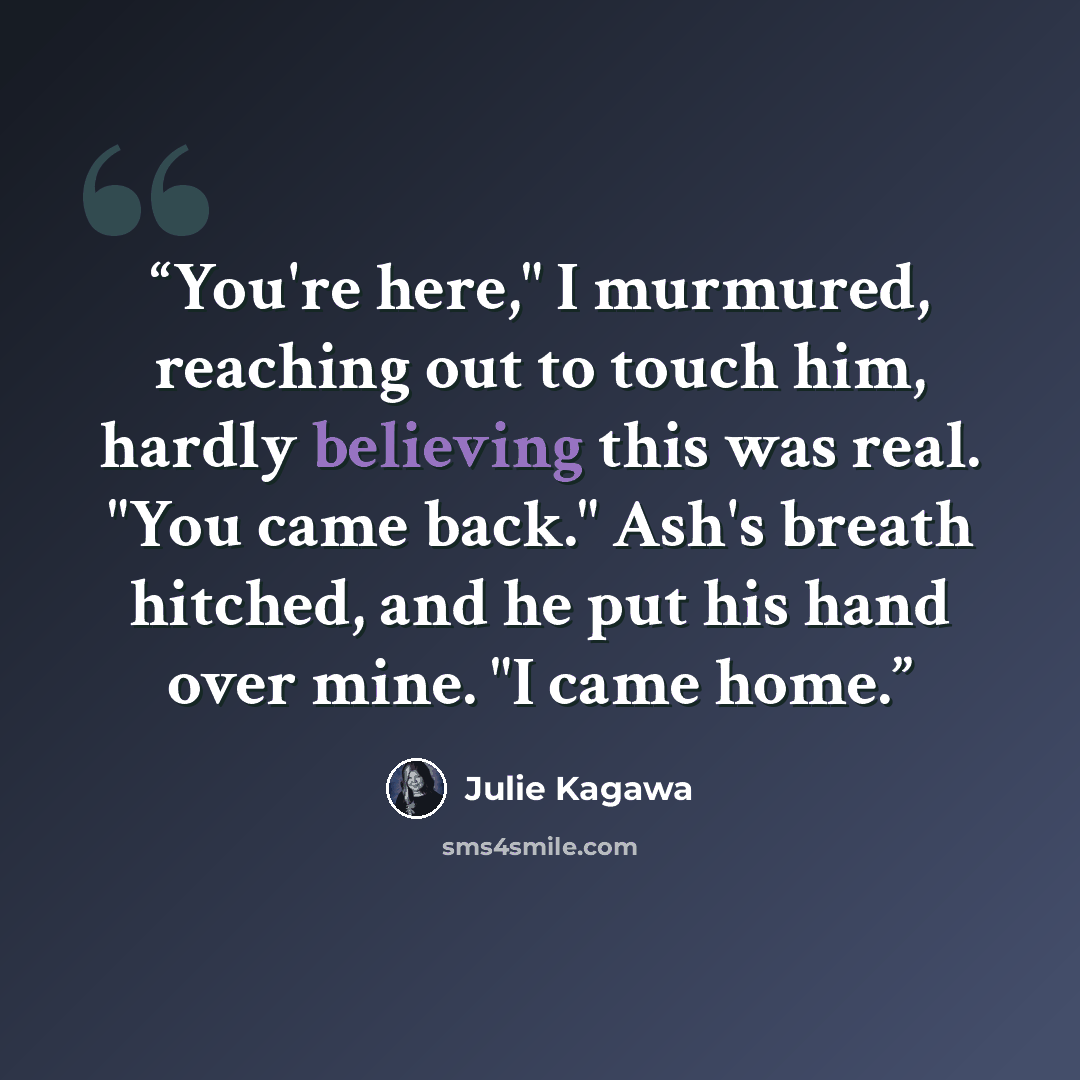 “You're here," I murmured, reaching out to touch him, hardly believing this was real. "You came back." Ash's breath hitched, and he put his hand over mine. "I came home.” quote by Julie Kagawa
