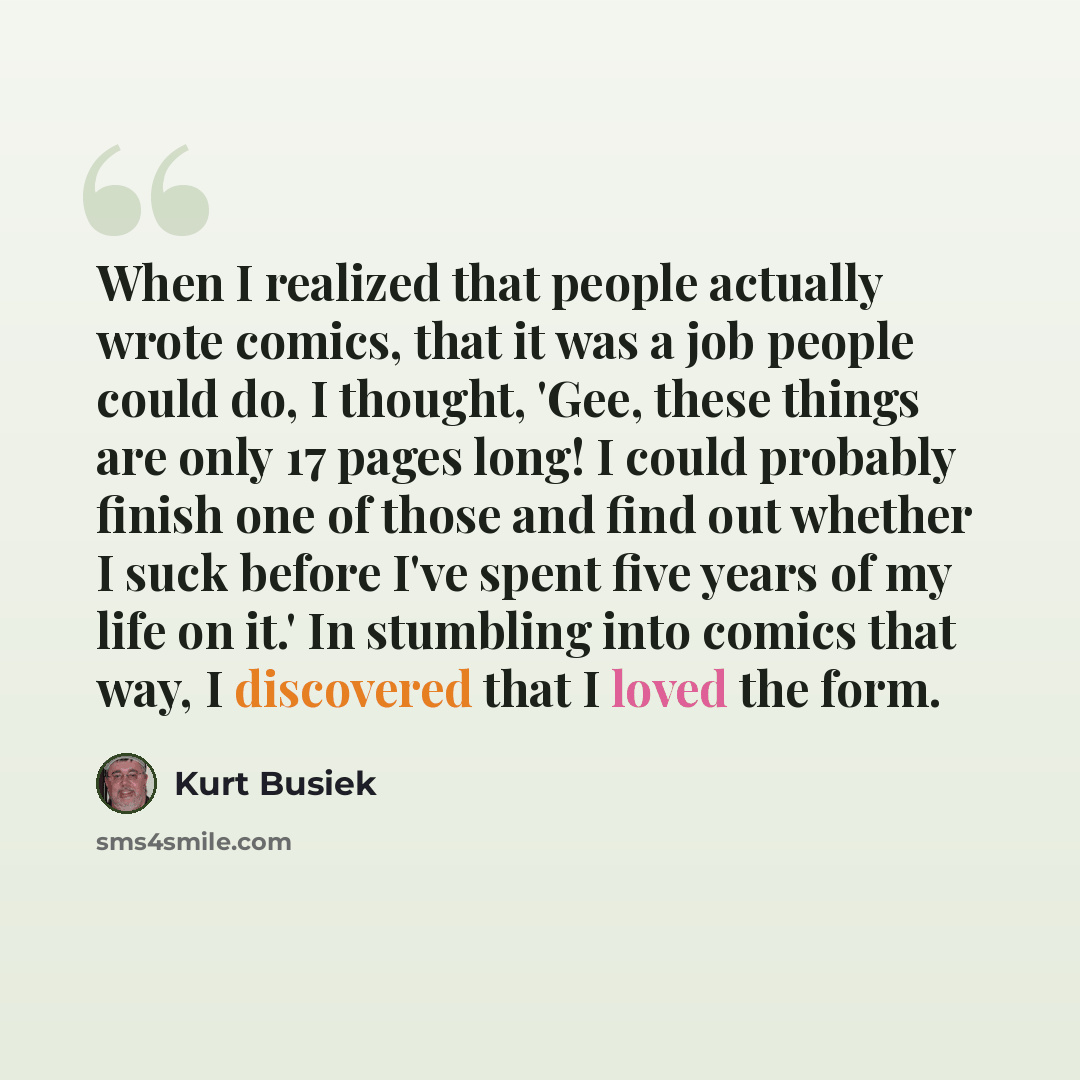 “When I realized that people actually wrote comics, that it was a job people could do, I thought, 'Gee, these things are only 17 pages long! I could probably finish one of those and find out whether I suck before I've spent five years of my life on it.' In stumbling into comics that way, I…” quote by Kurt Busiek