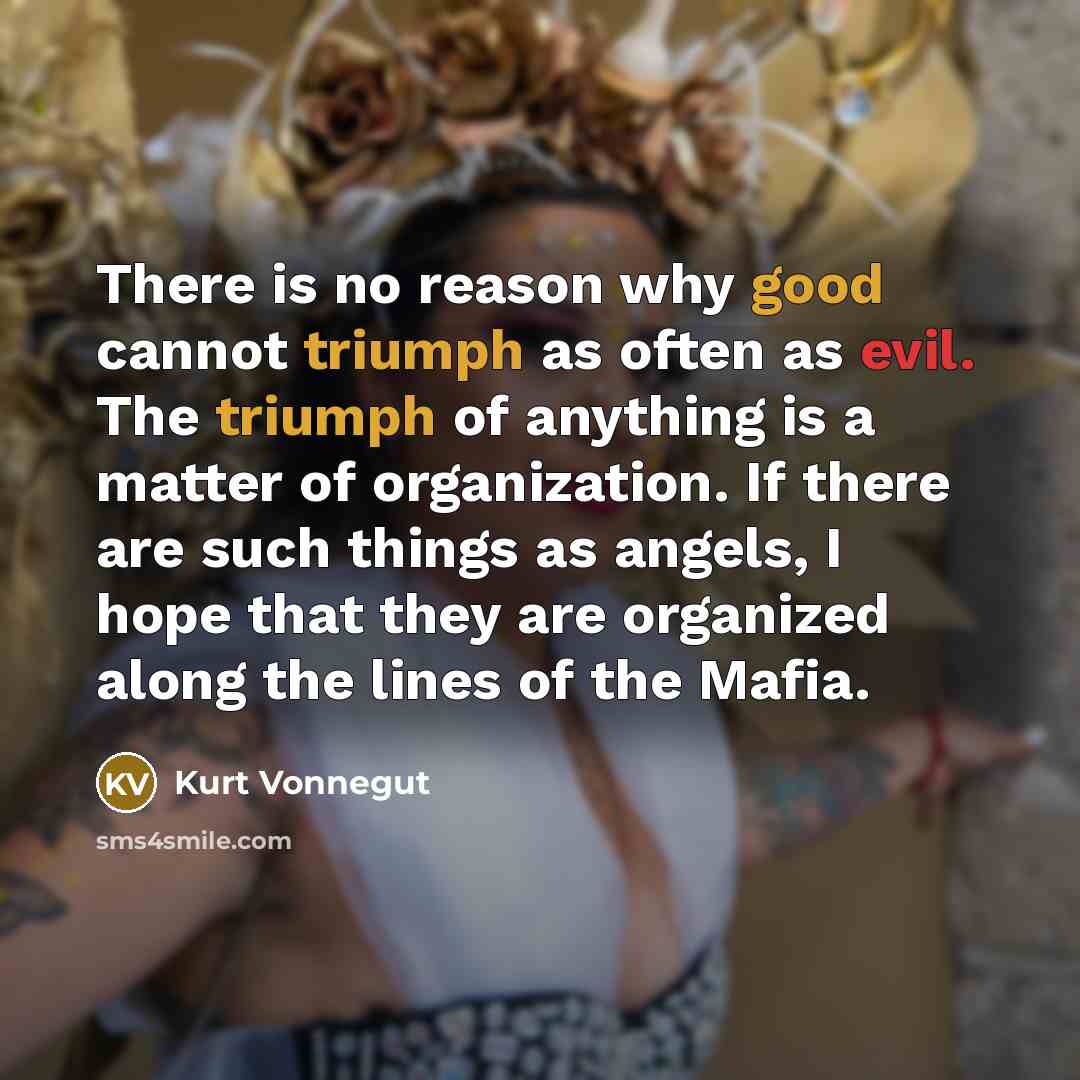 “There is no reason why good cannot triumph as often as evil. The triumph of anything is a matter of organization. If there are such things as angels, I hope that they are organized along the lines of the Mafia.” quote by Kurt Vonnegut