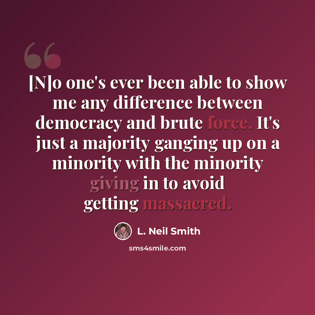 “[N]o one's ever been able to show me any difference between democracy and brute force. It's just a majority ganging up on a minority with the minority giving in to avoid getting massacred.” quote by L. Neil Smith