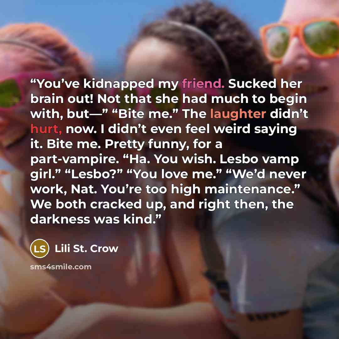 “You’ve kidnapped my friend. Sucked her brain out! Not that she had much to begin with, but—” “Bite me.” The laughter didn’t hurt, now. I didn’t even feel weird saying it. Bite me. Pretty funny, for a part-vampire. “Ha. You wish. Lesbo vamp girl.” “Lesbo?” “You love me.” “We’d never work, Nat…” quote by Lili St. Crow