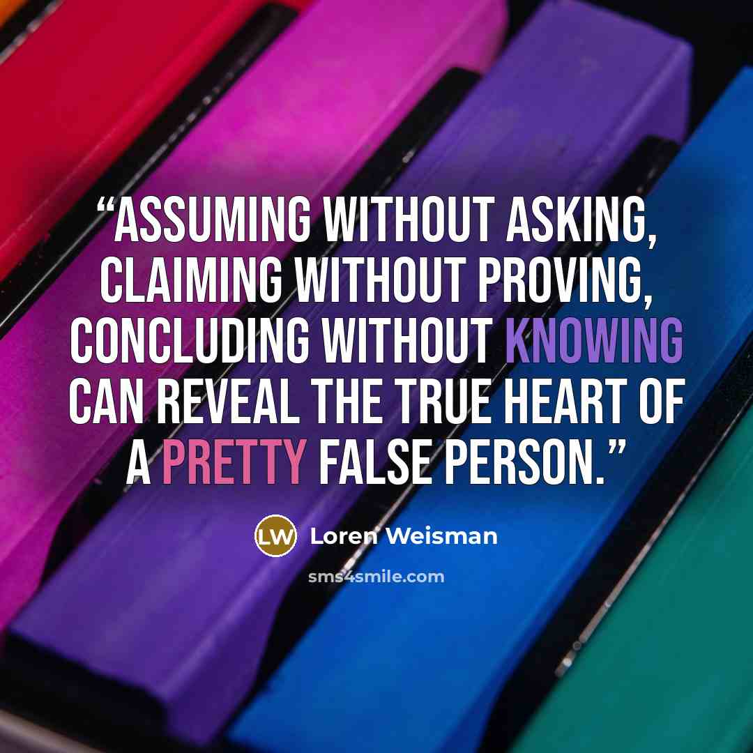 “Assuming without asking, claiming without proving, concluding without knowing can reveal the true heart of a pretty false person.” quote by loren weisman