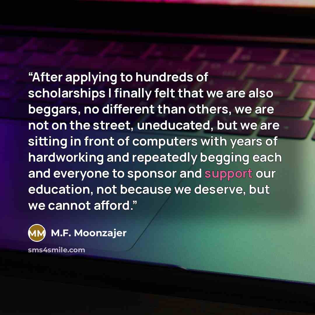 “After applying to hundreds of scholarships I finally felt that we are also beggars, no different than others, we are not on the street, uneducated, but we are sitting in front of computers with years of hardworking and repeatedly begging each and everyone to sponsor and support our education, not…” quote by M.F. Moonzajer
