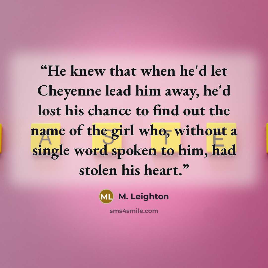 “He knew that when he'd let Cheyenne lead him away, he'd lost his chance to find out the name of the girl who, without a single word spoken to him, had stolen his heart.” quote by M. Leighton