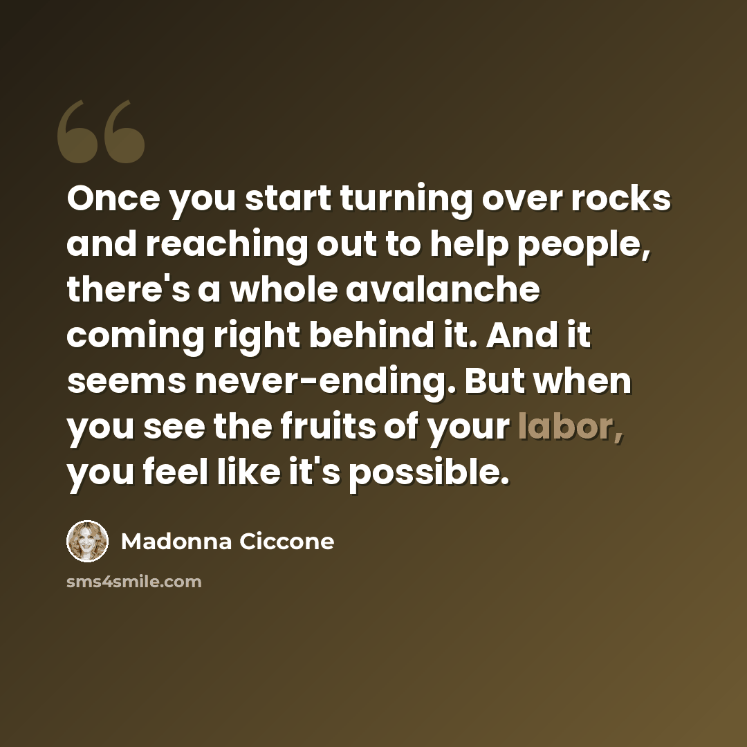 “Once you start turning over rocks and reaching out to help people, there's a whole avalanche coming right behind it. And it seems never-ending. But when you see the fruits of your labor, you feel like it's possible.” quote by Madonna Ciccone