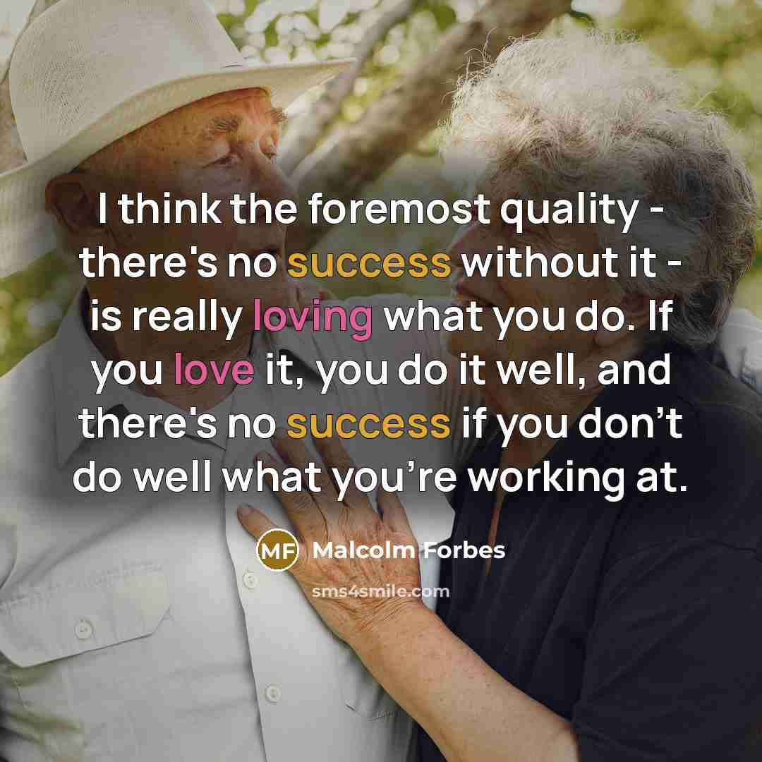 “I think the foremost quality - there's no success without it - is really loving what you do. If you love it, you do it well, and there's no success if you don't do well what you're working at.” quote by Malcolm Forbes