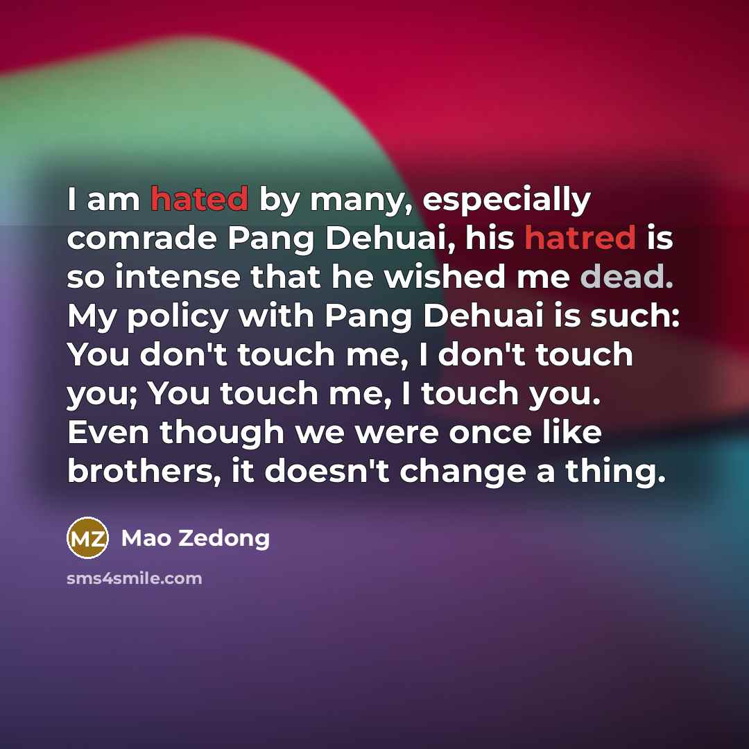 “I am hated by many, especially comrade Pang Dehuai, his hatred is so intense that he wished me dead. My policy with Pang Dehuai is such: You don't touch me, I don't touch you; You touch me, I touch you. Even though we were once like brothers, it doesn't change a thing.” quote by Mao Zedong