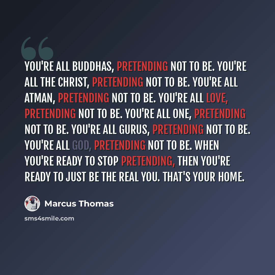 “You're all Buddhas, pretending not to be. You're all the Christ, pretending not to be. You're all Atman, pretending not to be. You're all love, pretending not to be. You're all one, pretending not to be. You're all Gurus, pretending not to be. You're all God, pretending not to be. When you're…” quote by Marcus Thomas