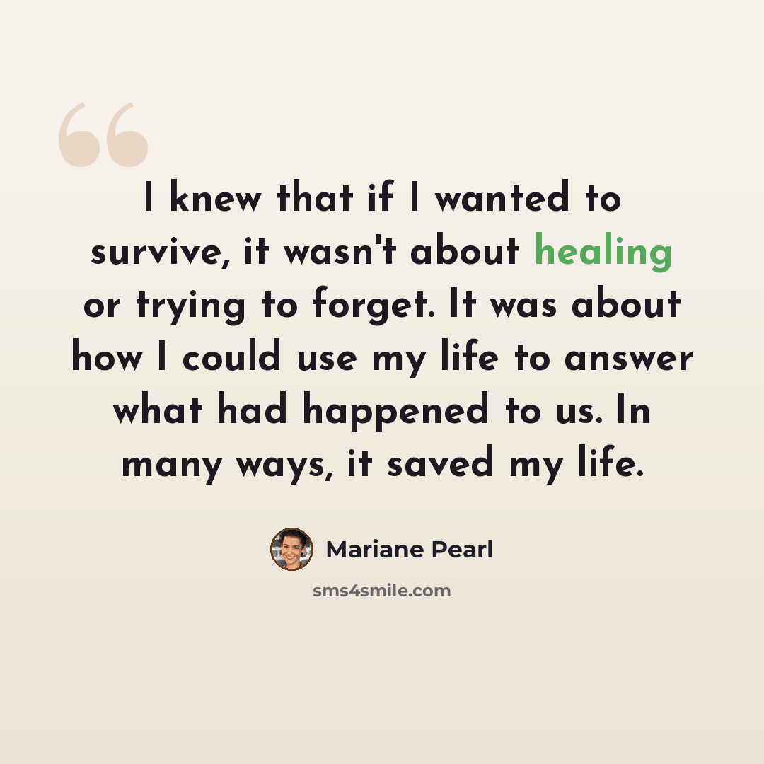 “I knew that if I wanted to survive, it wasn't about healing or trying to forget. It was about how I could use my life to answer what had happened to us. In many ways, it saved my life.” quote by Mariane Pearl