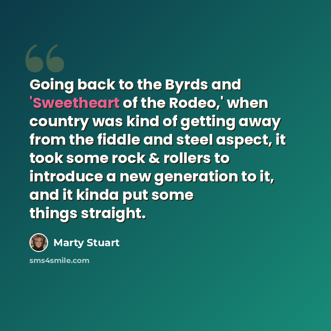 “Going back to the Byrds and 'Sweetheart of the Rodeo,' when country was kind of getting away from the fiddle and steel aspect, it took some rock & rollers to introduce a new generation to it, and it kinda put some things straight.” quote by Marty Stuart
