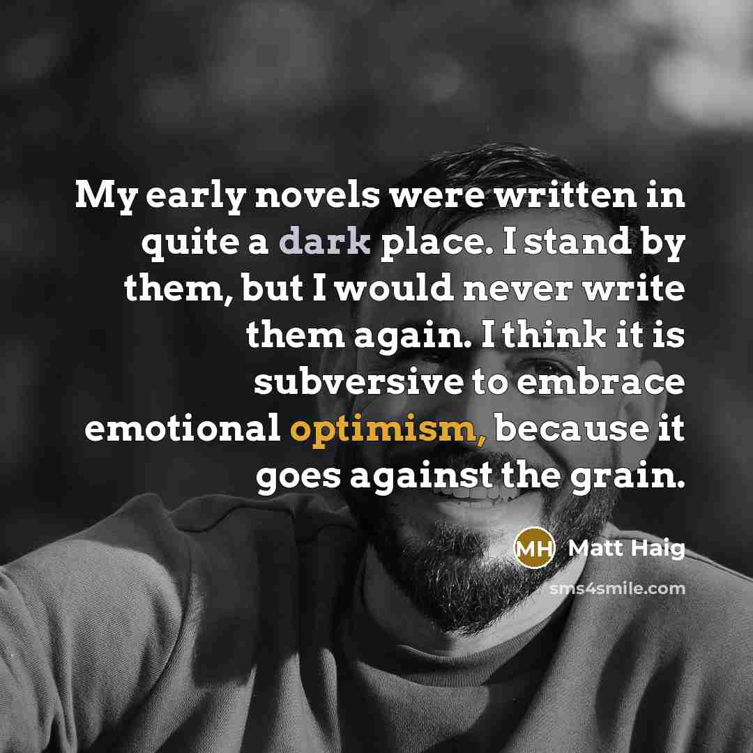 “My early novels were written in quite a dark place. I stand by them, but I would never write them again. I think it is subversive to embrace emotional optimism, because it goes against the grain.” quote by Matt Haig