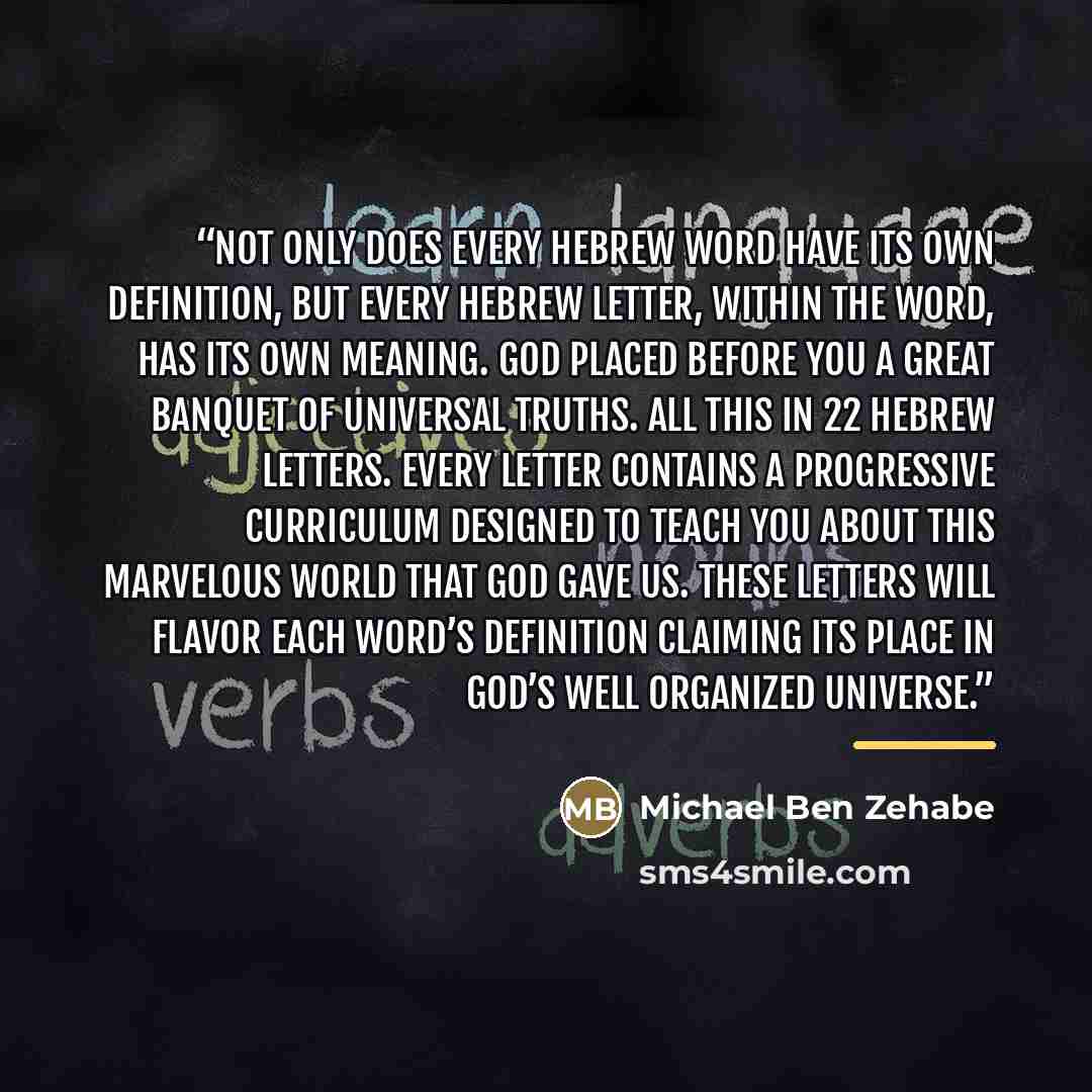 “Not only does every Hebrew word have its own definition, but every Hebrew letter, within the word, has its own meaning. God placed before you a great banquet of universal truths. All this in 22 Hebrew letters. Every letter contains a progressive curriculum designed to teach you about this…” quote by Michael Ben Zehabe