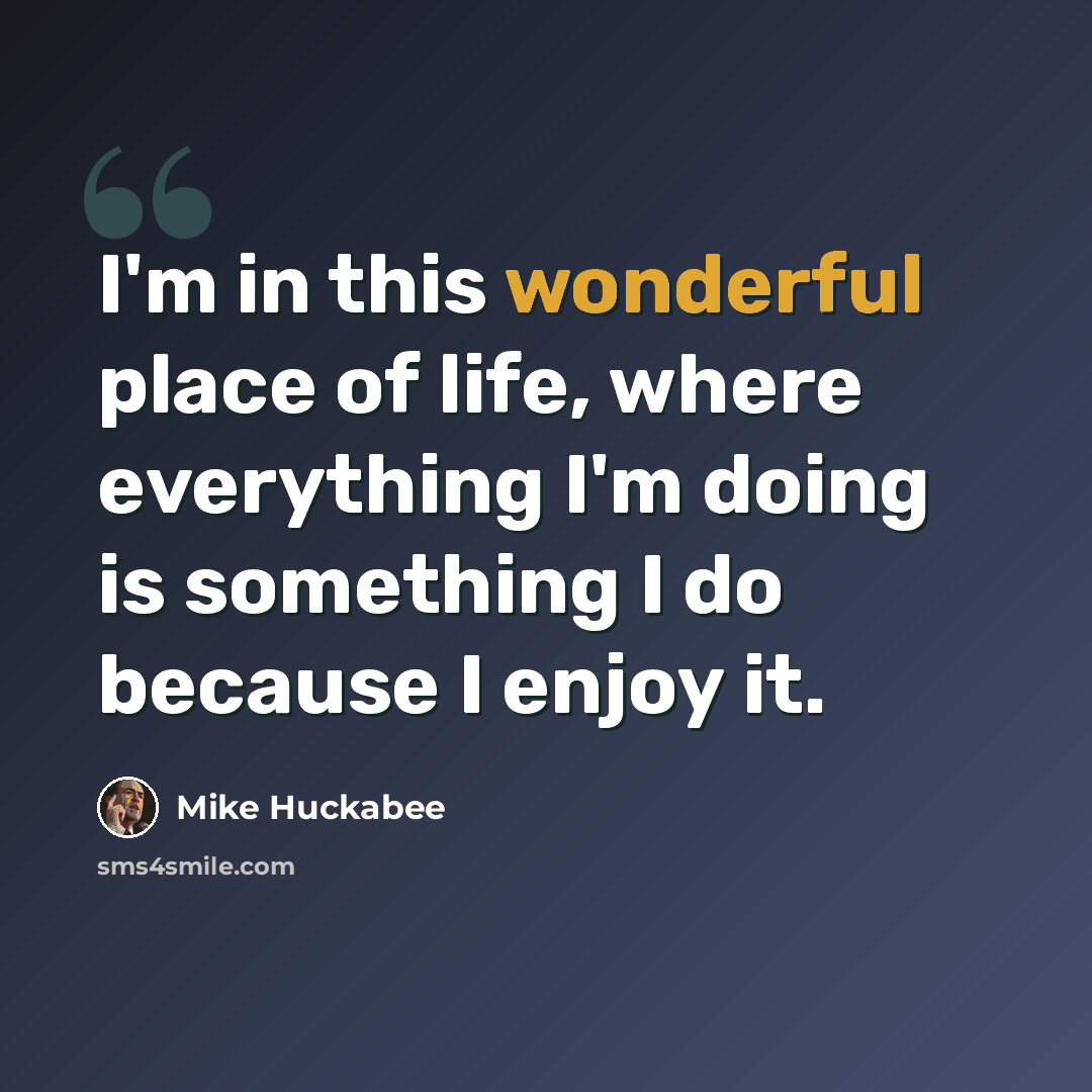“I'm in this wonderful place of life, where everything I'm doing is something I do because I enjoy it.” quote by Mike Huckabee