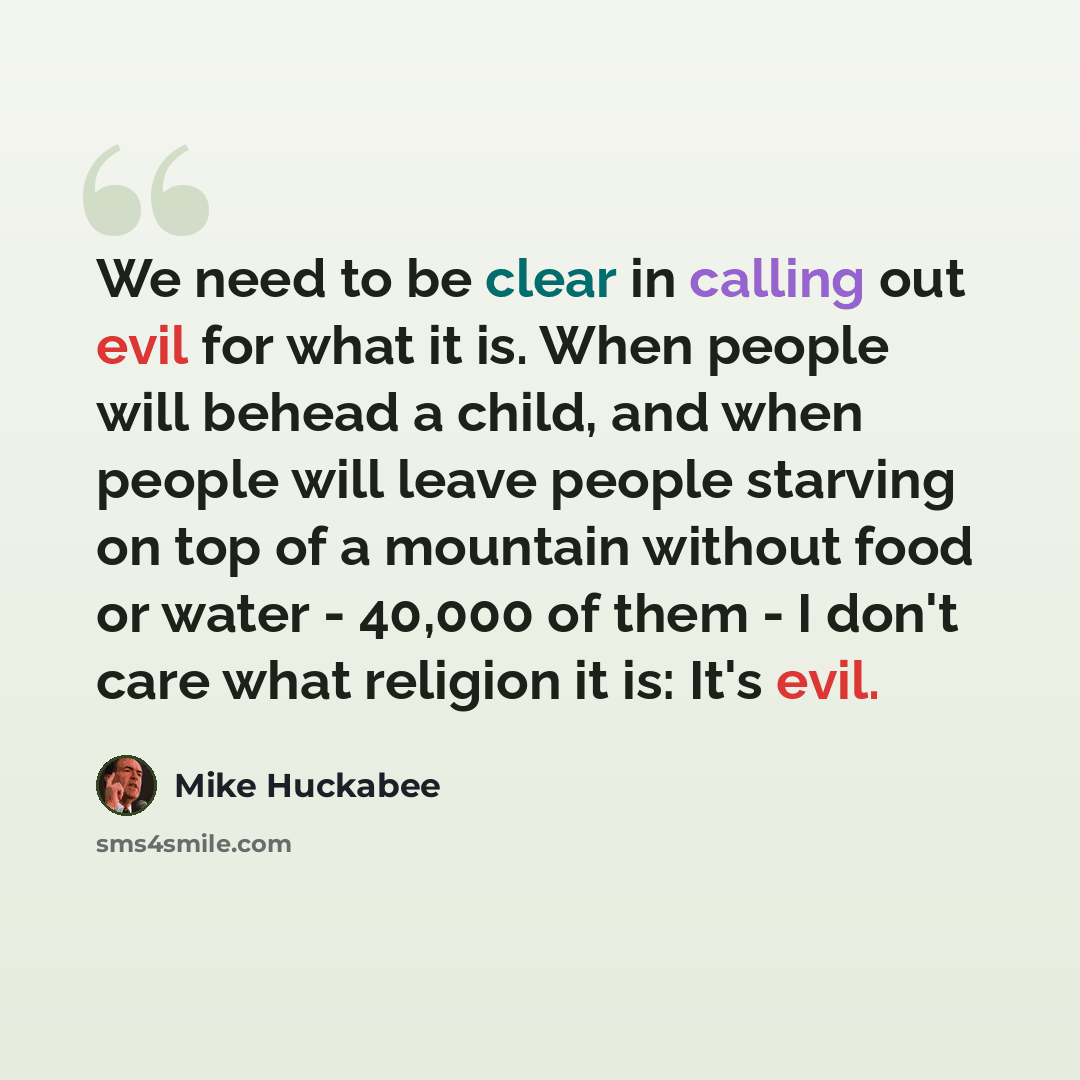 “We need to be clear in calling out evil for what it is. When people will behead a child, and when people will leave people starving on top of a mountain without food or water - 40,000 of them - I don't care what religion it is: It's evil.” quote by Mike Huckabee