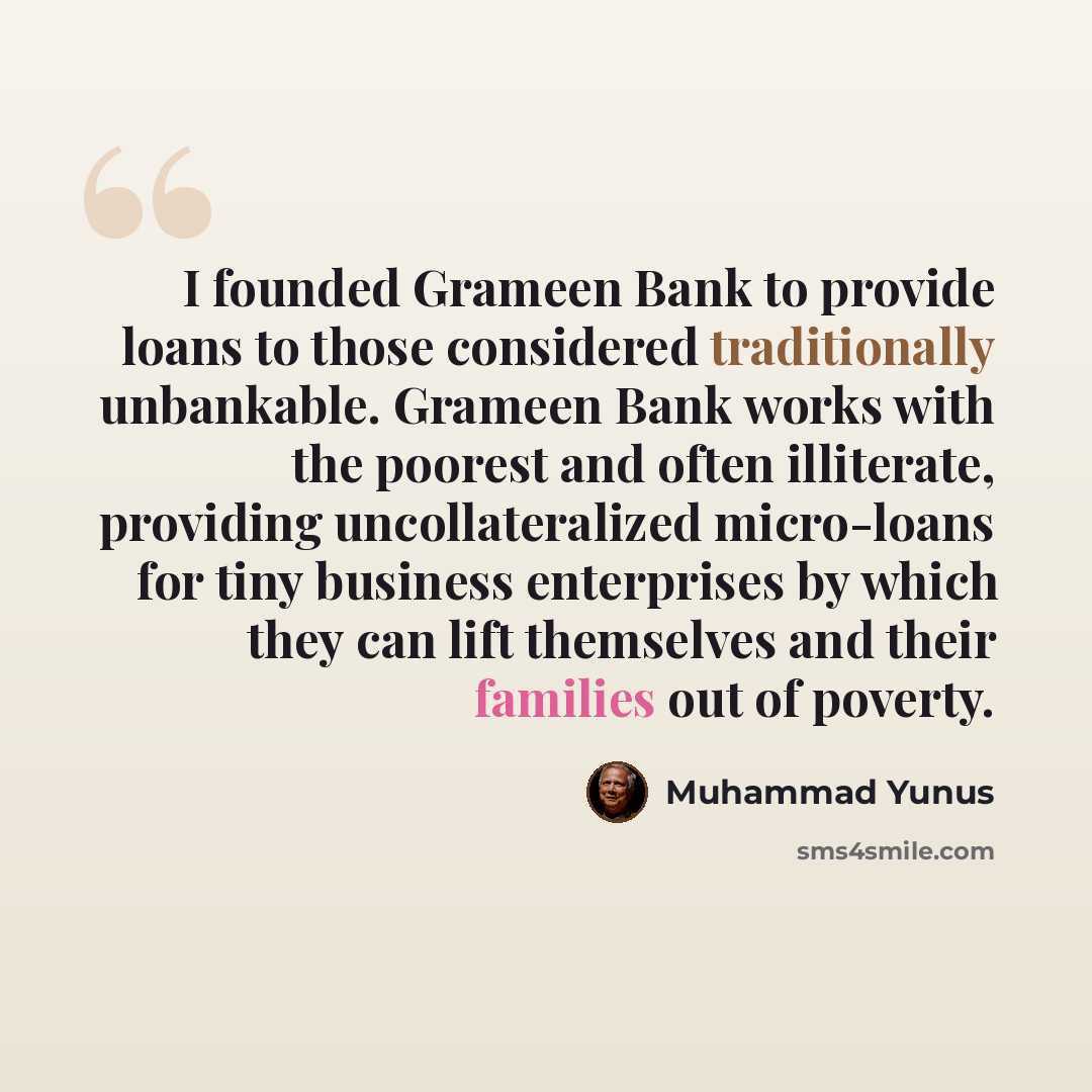 “I founded Grameen Bank to provide loans to those considered traditionally unbankable. Grameen Bank works with the poorest and often illiterate, providing uncollateralized micro-loans for tiny business enterprises by which they can lift themselves and their families out of poverty.” quote by Muhammad Yunus