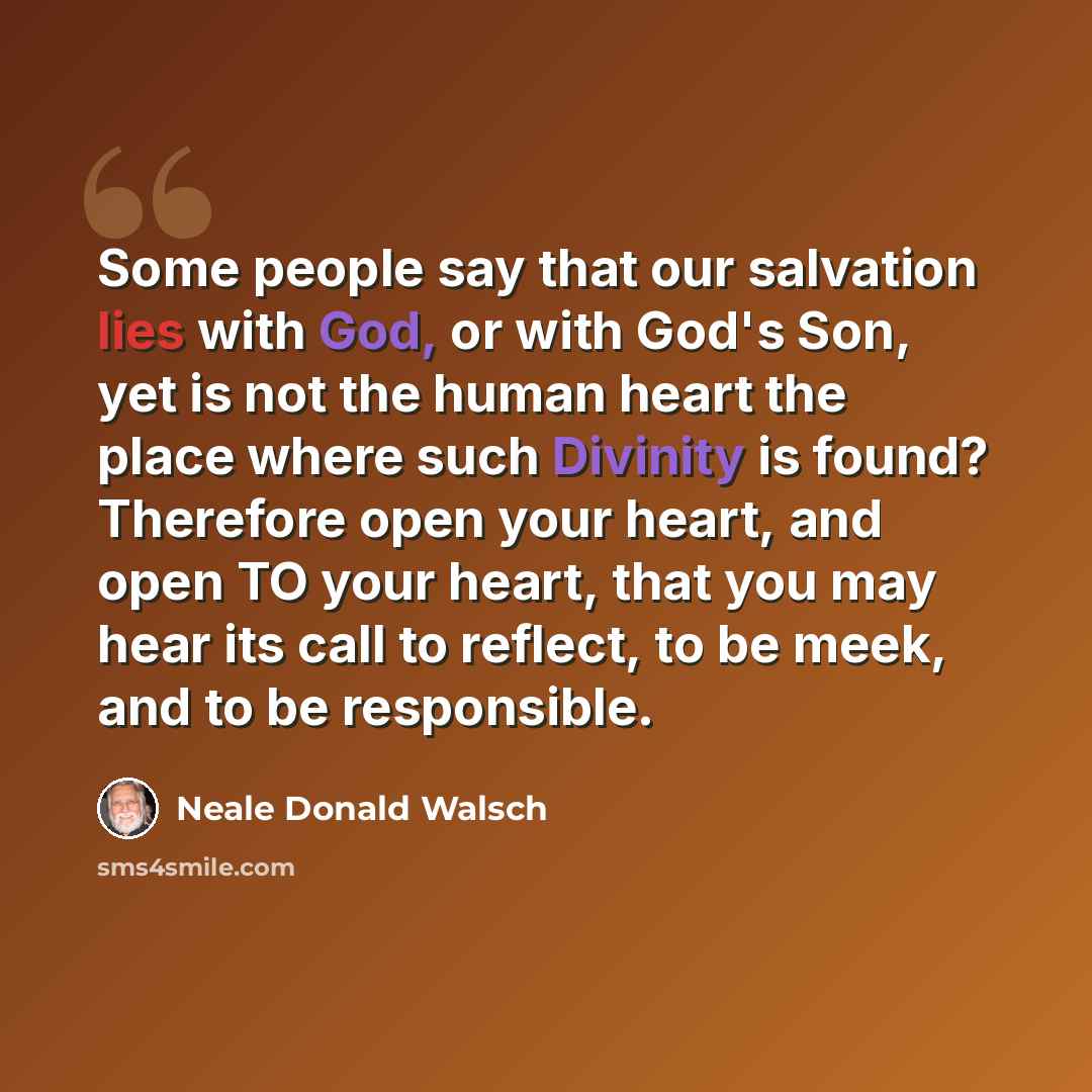 “Some people say that our salvation lies with God, or with God's Son, yet is not the human heart the place where such Divinity is found? Therefore open your heart, and open TO your heart, that you may hear its call to reflect, to be meek, and to be responsible.” quote by Neale Donald Walsch