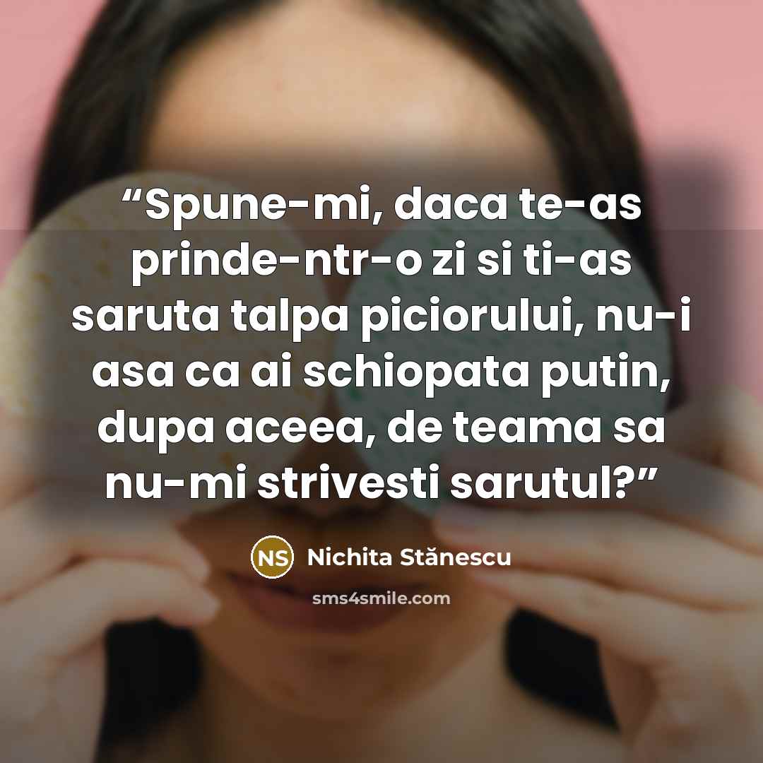 “Spune-mi, daca te-as prinde-ntr-o zi si ti-as saruta talpa piciorului, nu-i asa ca ai schiopata putin, dupa aceea, de teama sa nu-mi strivesti sarutul?” quote by Nichita Stănescu