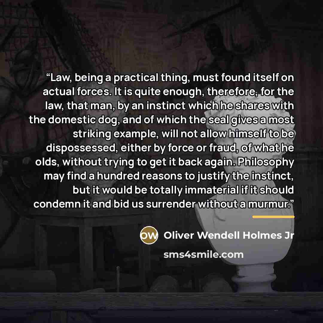 “Law, being a practical thing, must found itself on actual forces. It is quite enough, therefore, for the law, that man, by an instinct which he shares with the domestic dog, and of which the seal gives a most striking example, will not allow himself to be dispossessed, either by force or fraud, of…” quote by Oliver Wendell Holmes Jr