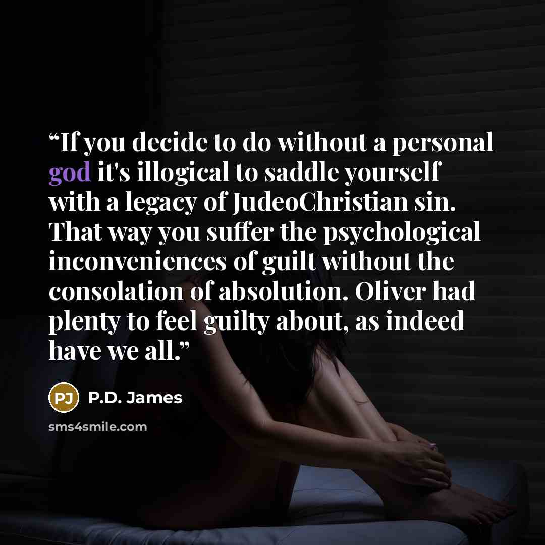 “If you decide to do without a personal god it's illogical to saddle yourself with a legacy of JudeoChristian sin. That way you suffer the psychological inconveniences of guilt without the consolation of absolution. Oliver had plenty to feel guilty about, as indeed have we all.” quote by P.D. James