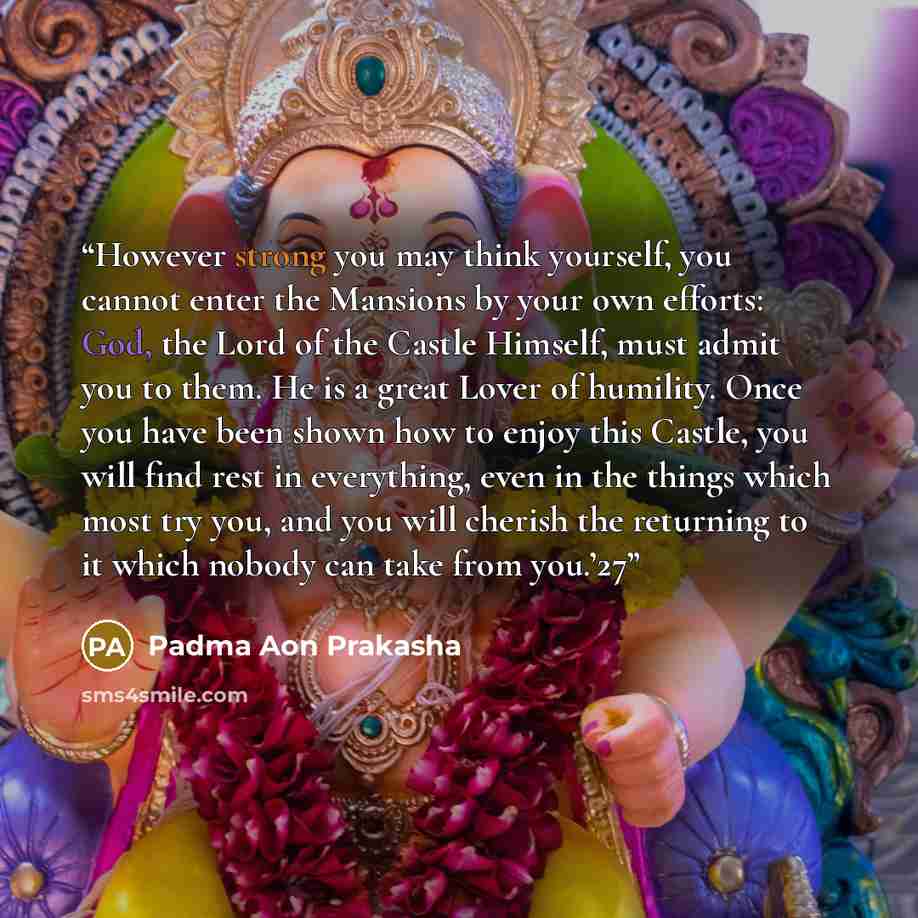 “However strong you may think yourself, you cannot enter the Mansions by your own efforts: God, the Lord of the Castle Himself, must admit you to them. He is a great Lover of humility. Once you have been shown how to enjoy this Castle, you will find rest in everything, even in the things which most…” quote by Padma Aon Prakasha