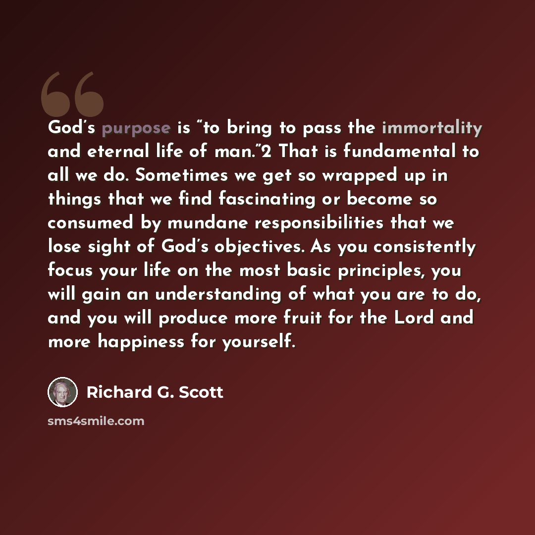 “God’s purpose is “to bring to pass the immortality and eternal life of man.”2 That is fundamental to all we do. Sometimes we get so wrapped up in things that we find fascinating or become so consumed by mundane responsibilities that we lose sight of God’s objectives. As you consistently focus your…” quote by Richard G. Scott