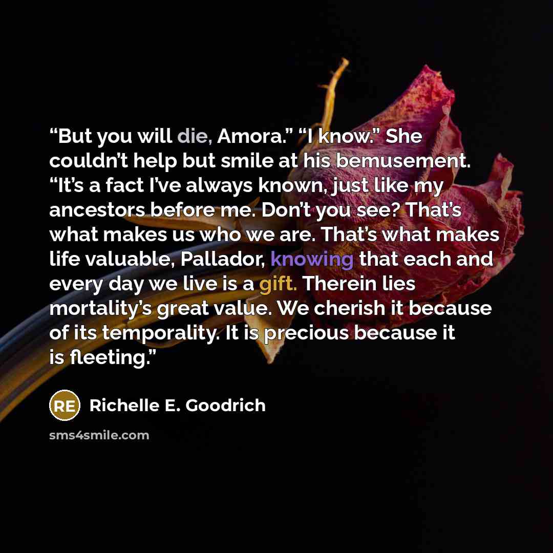 “But you will die, Amora.” “I know.” She couldn’t help but smile at his bemusement. “It’s a fact I’ve always known, just like my ancestors before me. Don’t you see? That’s what makes us who we are. That’s what makes life valuable, Pallador, knowing that each and every day we live is a gift. Therein…” quote by Richelle E. Goodrich